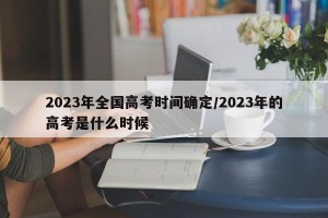 2023年全国高考时间确定/2023年的高考是什么时候