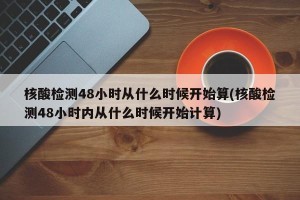 核酸检测48小时从什么时候开始算(核酸检测48小时内从什么时候开始计算)