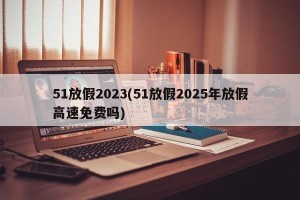 51放假2023(51放假2025年放假高速免费吗)
