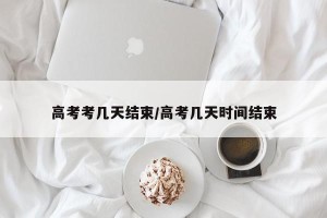 高考考几天结束/高考几天时间结束