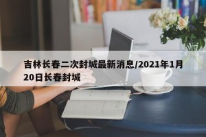吉林长春二次封城最新消息/2021年1月20日长春封城