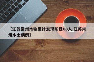 【江苏常州本轮累计发现阳性68人,江苏常州本土病例】