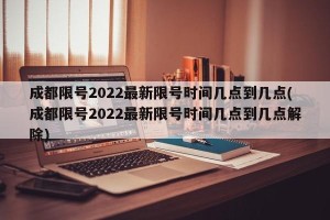 成都限号2022最新限号时间几点到几点(成都限号2022最新限号时间几点到几点解除)