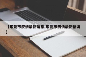 【东莞市疫情最新消息,东莞市瘦情最新情况】