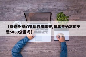 【高速免费的节假日有哪些,明年开始高速免费5000公里吗】