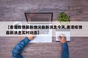 【香港疫情最新情况最新消息今天,香港疫情最新消息实时动态】