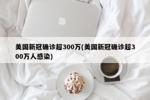 美国新冠确诊超300万(美国新冠确诊超300万人感染)
