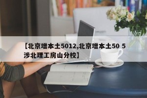 【北京增本土5012,北京增本土50 5 涉北理工房山分校】