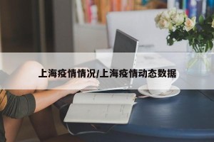 上海疫情情况/上海疫情动态数据
