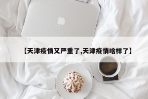 【天津疫情又严重了,天津疫情啥样了】