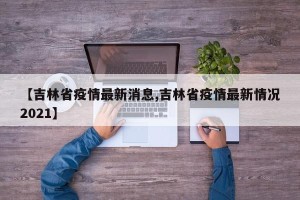 【吉林省疫情最新消息,吉林省疫情最新情况2021】