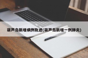葫芦岛新增病例轨迹(葫芦岛新增一例肺炎)