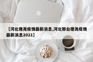 【河北隆尧疫情最新消息,河北邢台隆尧疫情最新消息2021】
