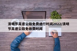 清明节高速公路免费通行时间2022/清明节高速公路免收费时间
