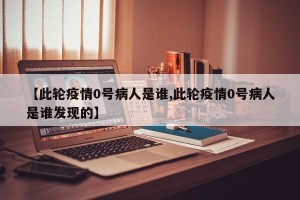 【此轮疫情0号病人是谁,此轮疫情0号病人是谁发现的】