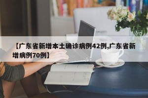【广东省新增本土确诊病例42例,广东省新增病例70例】