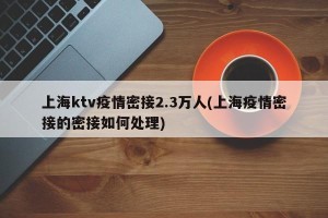 上海ktv疫情密接2.3万人(上海疫情密接的密接如何处理)