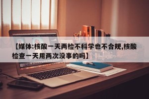【媒体:核酸一天两检不科学也不合规,核酸检查一天用两次没事的吗】