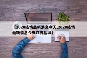 【2020疫情最新消息今天,2020疫情最新消息今天江苏盐城】
