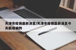 天津市疫情最新消息/天津市疫情最新消息今天新增病例