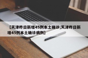 【天津昨日新增45例本土确诊,天津昨日新增45例本土确诊病例】