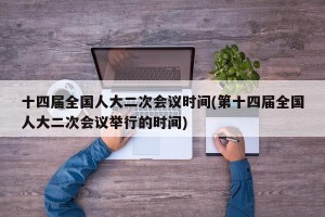 十四届全国人大二次会议时间(第十四届全国人大二次会议举行的时间)