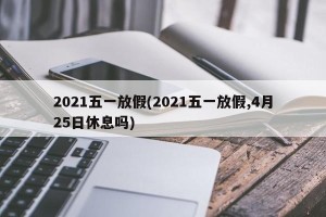 2021五一放假(2021五一放假,4月25日休息吗)