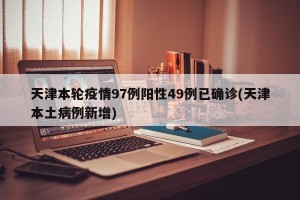 天津本轮疫情97例阳性49例已确诊(天津本土病例新增)