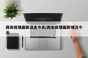 西安疫情最新消息今天/西安疫情最新情况今天