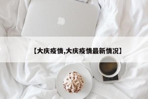 【大庆疫情,大庆疫情最新情况】
