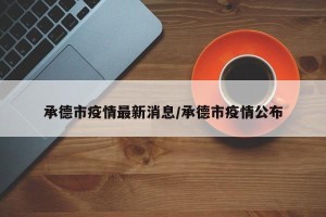 承德市疫情最新消息/承德市疫情公布