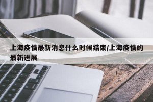 上海疫情最新消息什么时候结束/上海疫情的最新进展