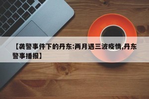 【袭警事件下的丹东:两月遇三波疫情,丹东警事播报】