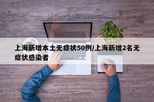 上海新增本土无症状50例/上海新增2名无症状感染者