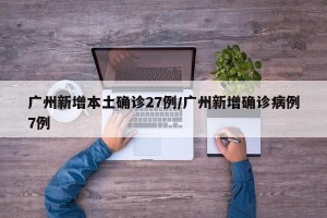 广州新增本土确诊27例/广州新增确诊病例7例