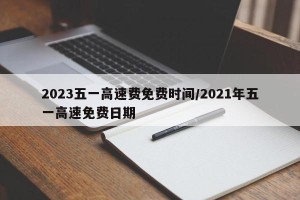 2023五一高速费免费时间/2021年五一高速免费日期