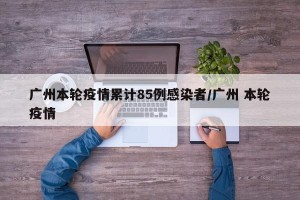 广州本轮疫情累计85例感染者/广州 本轮疫情