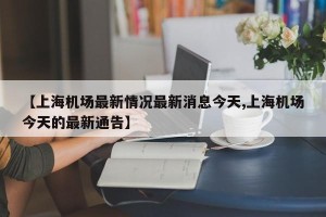 【上海机场最新情况最新消息今天,上海机场今天的最新通告】