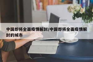 中国即将全面疫情解封/中国即将全面疫情解封的城市