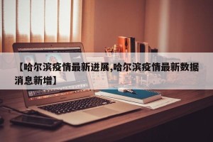 【哈尔滨疫情最新进展,哈尔滨疫情最新数据消息新增】
