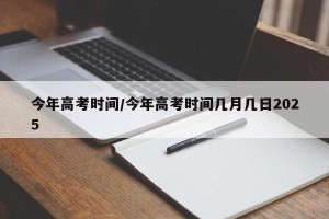 今年高考时间/今年高考时间几月几日2025