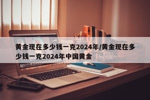 黄金现在多少钱一克2024年/黄金现在多少钱一克2024年中国黄金