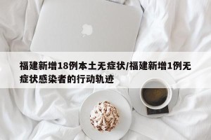福建新增18例本土无症状/福建新增1例无症状感染者的行动轨迹