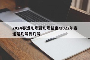 2024春运几号到几号结束/2022年春运是几号到几号