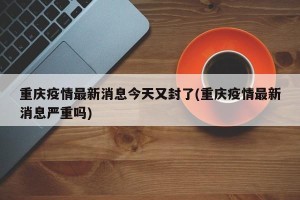 重庆疫情最新消息今天又封了(重庆疫情最新消息严重吗)