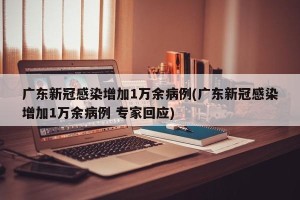 广东新冠感染增加1万余病例(广东新冠感染增加1万余病例 专家回应)