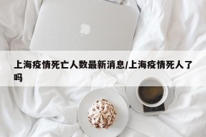 上海疫情死亡人数最新消息/上海疫情死人了吗