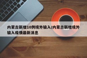 内蒙古新增10例境外输入/内蒙古新增境外输入疫情最新消息