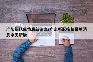 广东新冠疫情最新消息/广东新冠疫情最新消息今天新增