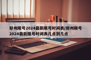 郑州限号2024最新限号时间表/郑州限号2024最新限号时间表几点到几点